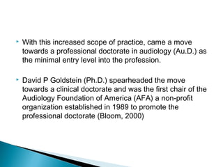  With this increased scope of practice, came a move
towards a professional doctorate in audiology (Au.D.) as
the minimal entry level into the profession.
 David P Goldstein (Ph.D.) spearheaded the move
towards a clinical doctorate and was the first chair of the
Audiology Foundation of America (AFA) a non-profit
organization established in 1989 to promote the
professional doctorate (Bloom, 2000)
 