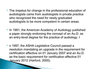 The impetus for change in the professional education of
audiologists came from audiologists in private practice
who recognized the need for newly graduated
audiologists to be more competent in certain areas.
 In 1991, the American Academy of Audiology published
a paper strongly endorsing the concept of an Au.D. as
an entry-level degree for the practice of audiology. I
 n 1997, the ASHA Legislative Council passed a
resolution mandating an upgrade in the requirement for
certification effective on 01 January 2007 and an Au.D.
as the basic requirement for certification effective 01
January 2012 (Harford, 2000).
 