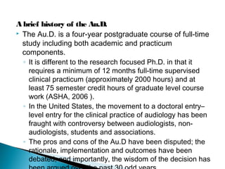 A brief history of the Au.D.
 The Au.D. is a four-year postgraduate course of full-time
study including both academic and practicum
components.
◦ It is different to the research focused Ph.D. in that it
requires a minimum of 12 months full-time supervised
clinical practicum (approximately 2000 hours) and at
least 75 semester credit hours of graduate level course
work (ASHA, 2006 ).
◦ In the United States, the movement to a doctoral entry–
level entry for the clinical practice of audiology has been
fraught with controversy between audiologists, non-
audiologists, students and associations.
◦ The pros and cons of the Au.D have been disputed; the
rationale, implementation and outcomes have been
debated; and importantly, the wisdom of the decision has
 