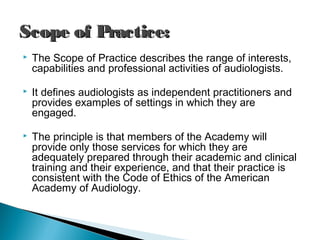  The Scope of Practice describes the range of interests,
capabilities and professional activities of audiologists.
 It defines audiologists as independent practitioners and
provides examples of settings in which they are
engaged.
 The principle is that members of the Academy will
provide only those services for which they are
adequately prepared through their academic and clinical
training and their experience, and that their practice is
consistent with the Code of Ethics of the American
Academy of Audiology.
Scope of Practice:Scope of Practice:
 