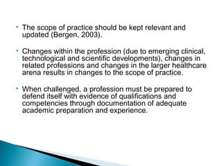  The scope of practice should be kept relevant and
updated (Bergen, 2003).
 Changes within the profession (due to emerging clinical,
technological and scientific developments), changes in
related professions and changes in the larger healthcare
arena results in changes to the scope of practice.
 When challenged, a profession must be prepared to
defend itself with evidence of qualifications and
competencies through documentation of adequate
academic preparation and experience.
 