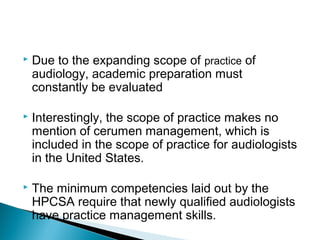  Due to the expanding scope of practice of
audiology, academic preparation must
constantly be evaluated
 Interestingly, the scope of practice makes no
mention of cerumen management, which is
included in the scope of practice for audiologists
in the United States.
 The minimum competencies laid out by the
HPCSA require that newly qualified audiologists
have practice management skills.
 