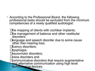  According to the Professional Board, the following
professional tasks should be excluded from the minimum
competencies of a newly qualified audiologist:
􀂃the mapping of clients with cochlear implants;
􀂃the management of balance and other vestibular
disorders;
􀂃language and speech disorder due to some cause
other then hearing loss;
􀂃fluency disorders;
􀂃dysphagia;
􀂃neuromotor disorders;
􀂃voice disorders and
􀂃communicative disorders that require augmentative
and alternative communication using high level
technological devices.
 