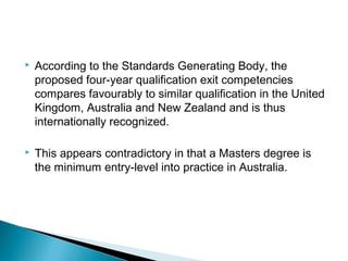  According to the Standards Generating Body, the
proposed four-year qualification exit competencies
compares favourably to similar qualification in the United
Kingdom, Australia and New Zealand and is thus
internationally recognized.
 This appears contradictory in that a Masters degree is
the minimum entry-level into practice in Australia.
 