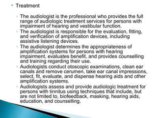  Treatment
◦ The audiologist is the professional who provides the full
range of audiologic treatment services for persons with
impairment of hearing and vestibular function.
◦ The audiologist is responsible for the evaluation, fitting,
and verification of amplification devices, including
assistive listening devices.
◦ The audiologist determines the appropriateness of
amplification systems for persons with hearing
impairment, evaluates benefit, and provides counselling
and training regarding their use.
◦ Audiologists conduct otoscopic examinations, clean ear
canals and remove cerumen, take ear canal impressions,
select, fit, evaluate, and dispense hearing aids and other
amplification systems.
◦ Audiologists assess and provide audiologic treatment for
persons with tinnitus using techniques that include, but
are not limited to, biofeedback, masking, hearing aids,
education, and counselling.
 