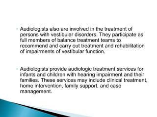 ◦ Audiologists also are involved in the treatment of
persons with vestibular disorders. They participate as
full members of balance treatment teams to
recommend and carry out treatment and rehabilitation
of impairments of vestibular function.
◦ Audiologists provide audiologic treatment services for
infants and children with hearing impairment and their
families. These services may include clinical treatment,
home intervention, family support, and case
management.
 