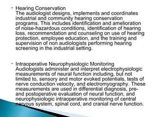  Hearing Conservation
The audiologist designs, implements and coordinates
industrial and community hearing conservation
programs. This includes identification and amelioration
of noise-hazardous conditions, identification of hearing
loss, recommendation and counseling on use of hearing
protection, employee education, and the training and
supervision of non audiologists performing hearing
screening in the industrial setting.
 Intraoperative Neurophysiologic Monitoring
Audiologists administer and interpret electrophysiologic
measurements of neural function including, but not
limited to, sensory and motor evoked potentials, tests of
nerve conduction velocity, and electromyography. These
measurements are used in differential diagnosis, pre-
and postoperative evaluation of neural function, and
neurophysiologic intraoperative monitoring of central
nervous system, spinal cord, and cranial nerve function.
 
