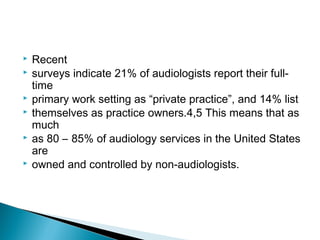  Recent
 surveys indicate 21% of audiologists report their full-
time
 primary work setting as “private practice”, and 14% list
 themselves as practice owners.4,5 This means that as
much
 as 80 – 85% of audiology services in the United States
are
 owned and controlled by non-audiologists.
 