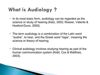  In its most basic form, audiology can be regarded as the
science or study of hearing (Katz, 2002; Roeser, Valente &
Hosford-Dunn, 2000).
 The term audiology is a combination of the Latin word
“audire”, to hear, and the Greek word “logia”, meaning the
science or theory of hearing.
 Clinical audiology involves studying hearing as part of the
human communication system (Kidd, Cox & Matthies,
2003).
 