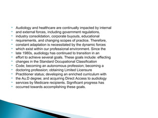  Audiology and healthcare are continually impacted by internal
 and external forces, including government regulations,
 industry consolidation, corporate buyouts, educational
 requirements, and changing scopes of practice. Therefore,
 constant adaptation is necessitated by the dynamic forces
 which exist within our professional environment. Since the
 late 1980s, audiology has continued to transition in an
 effort to achieve several goals. These goals include: effecting
 changes in the Standard Occupational Classification
 Code; becoming an autonomous profession; becoming a
 doctoring profession; obtaining Limited Licensure
 Practitioner status; developing an enriched curriculum with
 the Au.D degree; and acquiring Direct Access to audiology
 services by Medicare recipients. Significant progress has
 occurred towards accomplishing these goals.
 