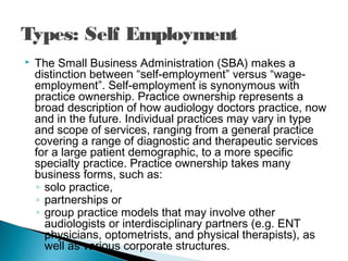 Types: Self Employment
 The Small Business Administration (SBA) makes a
distinction between “self-employment” versus “wage-
employment”. Self-employment is synonymous with
practice ownership. Practice ownership represents a
broad description of how audiology doctors practice, now
and in the future. Individual practices may vary in type
and scope of services, ranging from a general practice
covering a range of diagnostic and therapeutic services
for a large patient demographic, to a more specific
specialty practice. Practice ownership takes many
business forms, such as:
◦ solo practice,
◦ partnerships or
◦ group practice models that may involve other
audiologists or interdisciplinary partners (e.g. ENT
physicians, optometrists, and physical therapists), as
well as various corporate structures.
 