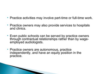  Practice activities may involve part-time or full-time work.
 Practice owners may also provide services to hospitals
and clinics.
 Even public schools can be served by practice owners
through contractual relationships rather than by wage-
employed audiologists.
 Practice owners are autonomous, practice
independently, and have an equity position in the
practice.
 
