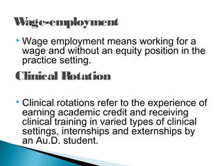 Wage-employment
 Wage employment means working for a
wage and without an equity position in the
practice setting.
 Clinical rotations refer to the experience of
earning academic credit and receiving
clinical training in varied types of clinical
settings, internships and externships by
an Au.D. student.
Clinical Rotation
 