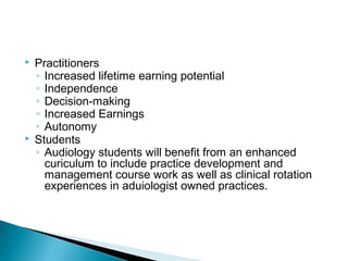  Practitioners
◦ Increased lifetime earning potential
◦ Independence
◦ Decision-making
◦ Increased Earnings
◦ Autonomy
 Students
◦ Audiology students will benefit from an enhanced
curiculum to include practice development and
management course work as well as clinical rotation
experiences in aduiologist owned practices.
 