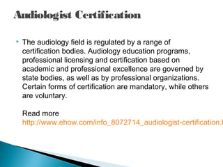 Audiologist Certification
 The audiology field is regulated by a range of
certification bodies. Audiology education programs,
professional licensing and certification based on
academic and professional excellence are governed by
state bodies, as well as by professional organizations.
Certain forms of certification are mandatory, while others
are voluntary.
Read more
http://www.ehow.com/info_8072714_audiologist-certification.h
 