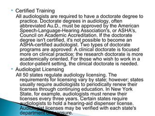  Certified Training
All audiologists are required to have a doctorate degree to
practice. Doctorate degrees in audiology, often
abbreviated Au.D., must be approved by the American
Speech-Language-Hearing Association's, or ASHA's,
Council on Academic Accreditation. If the doctorate
degree isn't certified, it's not possible to become an
ASHA-certified audiologist. Two types of doctorate
programs are approved: A clinical doctorate is focused
more on clinical practice; the research doctorate is more
academically oriented. For those who wish to work in a
doctor-patient setting, the clinical doctorate is needed.
 Audiologist Licensing
All 50 states regulate audiology licensing. The
requirements for licensing vary by state; however; states
usually require audiologists to periodically renew their
licenses through continuing education. In New York
State, for example, audiologists must renew their
licenses every three years. Certain states require
audiologists to hold a hearing-aid dispenser license.
Audiologist licenses may be verified with each state's
department of licensure.
 
