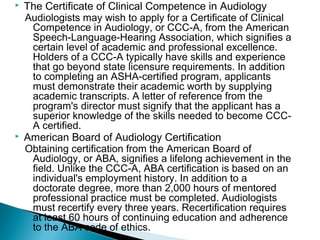  The Certificate of Clinical Competence in Audiology
Audiologists may wish to apply for a Certificate of Clinical
Competence in Audiology, or CCC-A, from the American
Speech-Language-Hearing Association, which signifies a
certain level of academic and professional excellence.
Holders of a CCC-A typically have skills and experience
that go beyond state licensure requirements. In addition
to completing an ASHA-certified program, applicants
must demonstrate their academic worth by supplying
academic transcripts. A letter of reference from the
program's director must signify that the applicant has a
superior knowledge of the skills needed to become CCC-
A certified.
 American Board of Audiology Certification
Obtaining certification from the American Board of
Audiology, or ABA, signifies a lifelong achievement in the
field. Unlike the CCC-A, ABA certification is based on an
individual's employment history. In addition to a
doctorate degree, more than 2,000 hours of mentored
professional practice must be completed. Audiologists
must recertify every three years. Recertification requires
at least 60 hours of continuing education and adherence
to the ABA code of ethics.
 