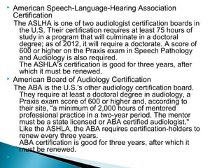  American Speech-Language-Hearing Association
Certification
The ASLHA is one of two audiologist certification boards in
the U.S. Their certification requires at least 75 hours of
study in a program that will culminate in a doctoral
degree; as of 2012, it will require a doctorate. A score of
600 or higher on the Praxis exam in Speech Pathology
and Audiology is also required.
The ASHLA's certification is good for three years, after
which it must be renewed.
 American Board of Audiology Certification
The ABA is the U.S.'s other audiology certification board.
They require at least a doctoral degree in audiology, a
Praxis exam score of 600 or higher and, according to
their site, "a minimum of 2,000 hours of mentored
professional practice in a two-year period. The mentor
must be a state licensed or ABA certified audiologist."
Like the ASHLA, the ABA requires certification-holders to
renew every three years.
ABA certification is good for three years, after which it
must be renewed.

 