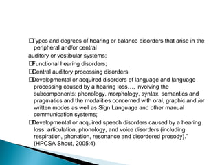 􀂃Types and degrees of hearing or balance disorders that arise in the
peripheral and/or central
auditory or vestibular systems;
􀂃Functional hearing disorders;
􀂃Central auditory processing disorders
􀂃Developmental or acquired disorders of language and language
processing caused by a hearing loss…, involving the
subcomponents: phonology, morphology, syntax, semantics and
pragmatics and the modalities concerned with oral, graphic and /or
written modes as well as Sign Language and other manual
communication systems;
􀂃Developmental or acquired speech disorders caused by a hearing
loss: articulation, phonology, and voice disorders (including
respiration, phonation, resonance and disordered prosody).”
(HPCSA Shout, 2005:4)
 