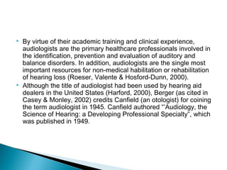  By virtue of their academic training and clinical experience,
audiologists are the primary healthcare professionals involved in
the identification, prevention and evaluation of auditory and
balance disorders. In addition, audiologists are the single most
important resources for non-medical habilitation or rehabilitation
of hearing loss (Roeser, Valente & Hosford-Dunn, 2000).
 Although the title of audiologist had been used by hearing aid
dealers in the United States (Harford, 2000), Berger (as cited in
Casey & Monley, 2002) credits Canfield (an otologist) for coining
the term audiologist in 1945. Canfield authored “’Audiology, the
Science of Hearing: a Developing Professional Specialty”, which
was published in 1949.
 