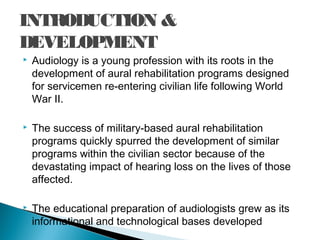INTRODUCTION &
DEVELOPMENT
 Audiology is a young profession with its roots in the
development of aural rehabilitation programs designed
for servicemen re-entering civilian life following World
War II.
 The success of military-based aural rehabilitation
programs quickly spurred the development of similar
programs within the civilian sector because of the
devastating impact of hearing loss on the lives of those
affected.
 The educational preparation of audiologists grew as its
informational and technological bases developed
 