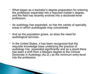  What began as a bachelor’s degree preparation for entering
the profession expanded into a required master’s degree,
and the field has recently evolved into a doctorate-level
profession.
 As audiology has expanded, so has the variety of specialty
areas in which audiologists may concentrate
 And as the population grows, so does the need for
audiological services.
 In the United States, it has been recognized that the
requisite knowledge base underlying the practice of
audiology has expanded significantly and as a result there
has been a shift from a Masters degree to the Clinical
Doctorate in Audiology (Au.D.) as the minimum entry-level
into the profession.
 