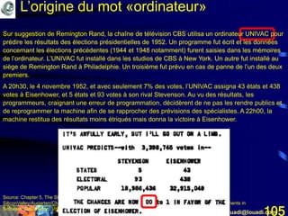 Mohamed Louadi, PhD Tunis mlouadi@louadi.com105
Sur suggestion de Remington Rand, la chaîne de télévision CBS utilisa un ordinateur UNIVAC pour
prédire les résultats des élections présidentielles de 1952. Un programme fut écrit et les données
concernant les élections précédentes (1944 et 1948 notamment) furent saisies dans les mémoires
de l’ordinateur. L’UNIVAC fut installé dans les studios de CBS à New York. Un autre fut installé au
siège de Remington Rand à Philadelphie. Un troisième fut prévu en cas de panne de l’un des deux
premiers.
Source: Chapter 5, The Stored-Program Computer, Stanford University, www.stanford.edu/group/mmdd/
SiliconValley/Augarten/Chapter.5.rtf, consulté le 17 mars 2005 et Sojka, D. et Dorn, P.H. (1981). Magic Moments in
Software, Datamation, Vol.27, No.9, pp. 8-16.
Sur suggestion de Remington Rand, la chaîne de télévision CBS utilisa un ordinateur UNIVAC pour
prédire les résultats des élections présidentielles de 1952. Un programme fut écrit et les données
concernant les élections précédentes (1944 et 1948 notamment) furent saisies dans les mémoires
de l’ordinateur. L’UNIVAC fut installé dans les studios de CBS à New York. Un autre fut installé au
siège de Remington Rand à Philadelphie. Un troisième fut prévu en cas de panne de l’un des deux
premiers.
A 20h30, le 4 novembre 1952, et avec seulement 7% des votes, l’UNIVAC assigna 43 états et 438
votes à Eisenhower, et 5 états et 93 votes à son rival Stevenson. Au vu des résultats, les
programmeurs, craignant une erreur de programmation, décidèrent de ne pas les rendre publics et
de reprogrammer la machine afin de se rapprocher des prévisions des spécialistes. A 22h00, la
machine restitua des résultats moins étriqués mais donna la victoire à Eisenhower.
L’origine du mot «ordinateur»
 