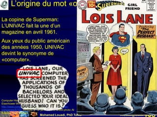 Mohamed Louadi, PhD Tunis mlouadi@louadi.com108
L’origine du mot «ordinateur»
Computer History Museum (n.d.). UNIVAC Predicts an
Eisenhower Win!
http://www.computerhistory.org/revolution/early-computer-
companies/5/102, consulté le 1er janvier 2018. Crédit photo: Al
Kossow, © DC Comics.
La copine de Superman:
L’UNIVAC fait la une d’un
magazine en avril 1961.
La copine de Superman:
L’UNIVAC fait la une d’un
magazine en avril 1961.
Aux yeux du public américain
des années 1950, UNIVAC
devint le synonyme de
«computer».
 