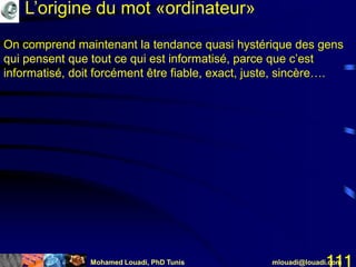 Mohamed Louadi, PhD Tunis mlouadi@louadi.com111
On comprend maintenant la tendance quasi hystérique des gens
qui pensent que tout ce qui est informatisé, parce que c’est
informatisé, doit forcément être fiable, exact, juste, sincère….
L’origine du mot «ordinateur»
 