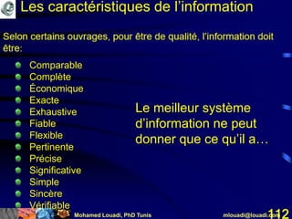 Mohamed Louadi, PhD Tunis mlouadi@louadi.com112
Comparable
Complète
Économique
Exacte
Exhaustive
Fiable
Flexible
Pertinente
Précise
Significative
Simple
Sincère
Vérifiable
Le meilleur système
d’information ne peut
donner que ce qu’il a…
Les caractéristiques de l’information
 