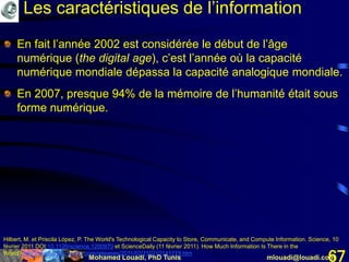 Mohamed Louadi, PhD Tunis mlouadi@louadi.com67
En fait l’année 2002 est considérée le début de l’âge
numérique (the digital age), c’est l’année où la capacité
numérique mondiale dépassa la capacité analogique mondiale.
En 2007, presque 94% de la mémoire de l’humanité était sous
forme numérique.
Hilbert, M. et Priscila López, P. The World's Technological Capacity to Store, Communicate, and Compute Information. Science, 10
février 2011 DOI:10.1126/science.1200970 et ScienceDaily (11 février 2011). How Much Information Is There in the
World? http://www.sciencedaily.com/releases/2011/02/110210141219.htm
Les caractéristiques de l’information
 