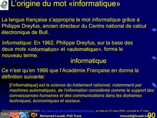 Mohamed Louadi, PhD Tunis mlouadi@louadi.com90
La langue française s’appropria le mot informatique grâce à
Philippe Dreyfus, ancien directeur du Centre national de calcul
électronique de Bull.
Informatique: En 1962, Philippe Dreyfus, sur la base des
deux mots «information» et «automatique», forma le
nouveau terme.
informatique
L’Encyclopédie de l’Agora (2004). http://agora.qc.ca/mot.nsf/Dossiers/Ordinateur, en date du 31 mars 2004, consulté le 17 mars
2005.
Ce n’est qu’en 1966 que l’Académie Française en donna la
définition suivante:
[l’informatique] est la science du traitement rationnel, notamment par
machines automatiques, de l’information considérée comme le support des
connaissances humaines et des communications dans les domaines
techniques, économiques et sociaux.
L’origine du mot «informatique»
 
