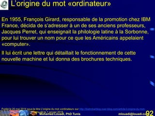 Mohamed Louadi, PhD Tunis mlouadi@louadi.com92
En 1955, François Girard, responsable de la promotion chez IBM
France, décida de s’adresser à un de ses anciens professeurs,
Jacques Perret, qui enseignait la philologie latine à la Sorbonne,
pour lui trouver un nom pour ce que les Américains appelaient
«computer».
Il lui écrit une lettre qui détaillait le fonctionnement de cette
nouvelle machine et lui donna des brochures techniques.
Publié le 20 mai 2014 sous le titre L'origine du mot «ordinateur» sur http://bistrobarblog.over-blog.com/article-l-origine-du-mot-
ordinateur-123672256.html, consulté le 1 janvier 2018.
L’origine du mot «ordinateur»
 