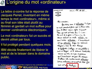 Mohamed Louadi, PhD Tunis mlouadi@louadi.com93
Publié le 20 mai 2014 sous le titre L'origine du mot «ordinateur» sur http://bistrobarblog.over-blog.com/article-l-origine-du-mot-
ordinateur-123672256.html, consulté le 1 janvier 2018.
La lettre ci-contre fut la réponse de
Jacques Perret, inventant en même
temps le mot «ordinateur», même si
au final son idée était plutôt au
féminin et gardait un mot suffixe pour
donner «ordinatrice électronique».
Le mot «ordinateur» fut un succès et
devint utilisé par tous.
Il fut protégé pendant quelques mois.
IBM décida finalement de libérer le
mot et de le laisser dans le domaine
public.
L’origine du mot «ordinateur»
 