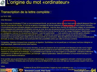 Mohamed Louadi, PhD Tunis mlouadi@louadi.com94
Transcription de la lettre complète :
Le 16 IV 1955
Cher Monsieur,
Que diriez-vous d’ordinateur? C’est un mot correctement formé, qui se trouve même dans le Littré comme adjectif désignant Dieu qui
met de l’ordre dans le monde. Un mot de ce genre a l’avantage de donner aisément un verbe ordiner, un nom d’action ordination.
L’inconvénient est que ordination désigne une cérémonie religieuse ; mais les deux champs de signification (religion et comptabilité)
sont si éloignés et la cérémonie d’ordination connue, je crois, de si peu de personnes que l’inconvénient est peut-être mineur.
D’ailleurs votre machine serait ordinateur (et non ordination) et ce mot est tout à fait sorti de l’usage théologique. Systémateur serait
un néologisme, mais qui ne me paraît pas offensant ; il permet systématisé ; — mais système ne me semble guère utilisable —
Combinateur a l’inconvénient du sens péjoratif de combine ; combiner est usuel donc peu capable de devenir technique ;
combination ne me paraît guère viable à cause de la proximité de combinaison. Mais les Allemands ont bien leurs combinats (sorte
de trusts, je crois), si bien que le mot aurait peut-être des possibilités autres que celles qu’évoque combine.
Congesteur, digesteur évoquent trop congestion et digestion. Synthétiseur ne me paraît pas un mot assez neuf pour désigner un
objet spécifique, déterminé comme votre machine.
En relisant les brochures que vous m’avez données, je vois que plusieurs de vos appareils sont désignés par des noms d’agent
féminins (trieuse, tabulatrice). Ordinatrice serait parfaitement possible et aurait même l’avantage de séparer plus encore votre
machine du vocabulaire de la théologie. Il y a possibilité aussi d’ajouter à un nom d’agent un complément : ordinatrice d’éléments
complexes ou un élément de composition, par exemple : sélecto-systémateur. Sélecto-ordinateur a l’inconvénient de deux o en
hiatus, comme électro-ordinatrice.
Il me semble que je pencherais pour ordinatrice électronique. Je souhaite que ces suggestions stimulent, orientent vos propres
facultés d’invention. N’hésitez pas à me donner un coup de téléphone si vous avez une idée qui vous paraisse requérir l’avis d’un
philologue.
Vôtre
Jacques Perret
Publiée le 20 mai 2014 sous le titre L'origine du mot «ordinateur» sur http://bistrobarblog.over-
blog.com/article-l-origine-du-mot-ordinateur-123672256.html, consulté le 1 janvier 2018.
L’origine du mot «ordinateur»
 
