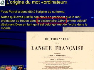 Mohamed Louadi, PhD Tunis mlouadi@louadi.com95
Yves Perret a donc été à l’origine de ce terme.
Notez qu’il avait justifié son choix en précisant que le mot
ordinateur se trouve dans le dictionnaire Littré comme adjectif
désignant Dieu en tant qu’Il est celui qui met de l’ordre dans le
monde.
L’Encyclopédie de l’Agora (2004). http://agora.qc.ca/mot.nsf/Dossiers/Ordinateur, en date du 31 mars 2004, consulté le 17 mars
2005.
L’origine du mot «ordinateur»
 