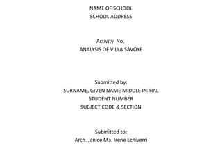 NAME OF SCHOOL
SCHOOL ADDRESS
Activity No.
ANALYSIS OF VILLA SAVOYE
Submitted by:
SURNAME, GIVEN NAME MIDDLE INITIAL
STUDENT NUMBER
SUBJECT CODE & SECTION
Submitted to:
Arch. Janice Ma. Irene Echiverri
 