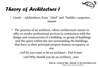 Theory of Architecture 1
• Greek – arkhitekton, from "chief" and "builder, carpenter,
mason
• The practice of an architect, where architecture means to
offer or render professional services in connection with the
design and construction of a building, or group of buildings
and the space within the site surrounding the buildings,
that have as their principal purpose human occupancy or
use.
..refSo you want to be an architect - Part 6.mov
..refWhy should you be an architect_.mov
 