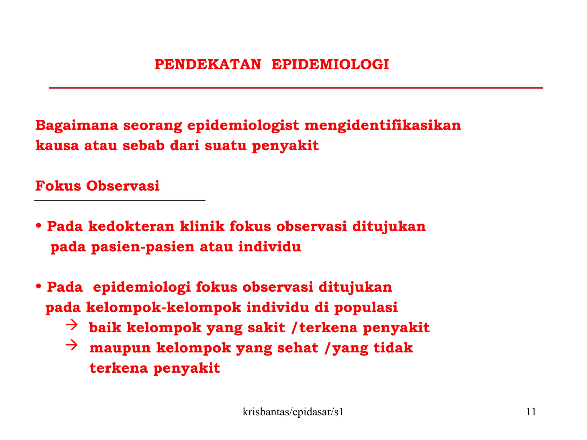 krisbantas/epidasar/s1 11
PENDEKATAN EPIDEMIOLOGI
Bagaimana seorang epidemiologist mengidentifikasikan
kausa atau sebab dari suatu penyakit
Fokus Observasi
• Pada kedokteran klinik fokus observasi ditujukan
pada pasien-pasien atau individu
• Pada epidemiologi fokus observasi ditujukan
pada kelompok-kelompok individu di populasi
 baik kelompok yang sakit /terkena penyakit
 maupun kelompok yang sehat /yang tidak
terkena penyakit
 