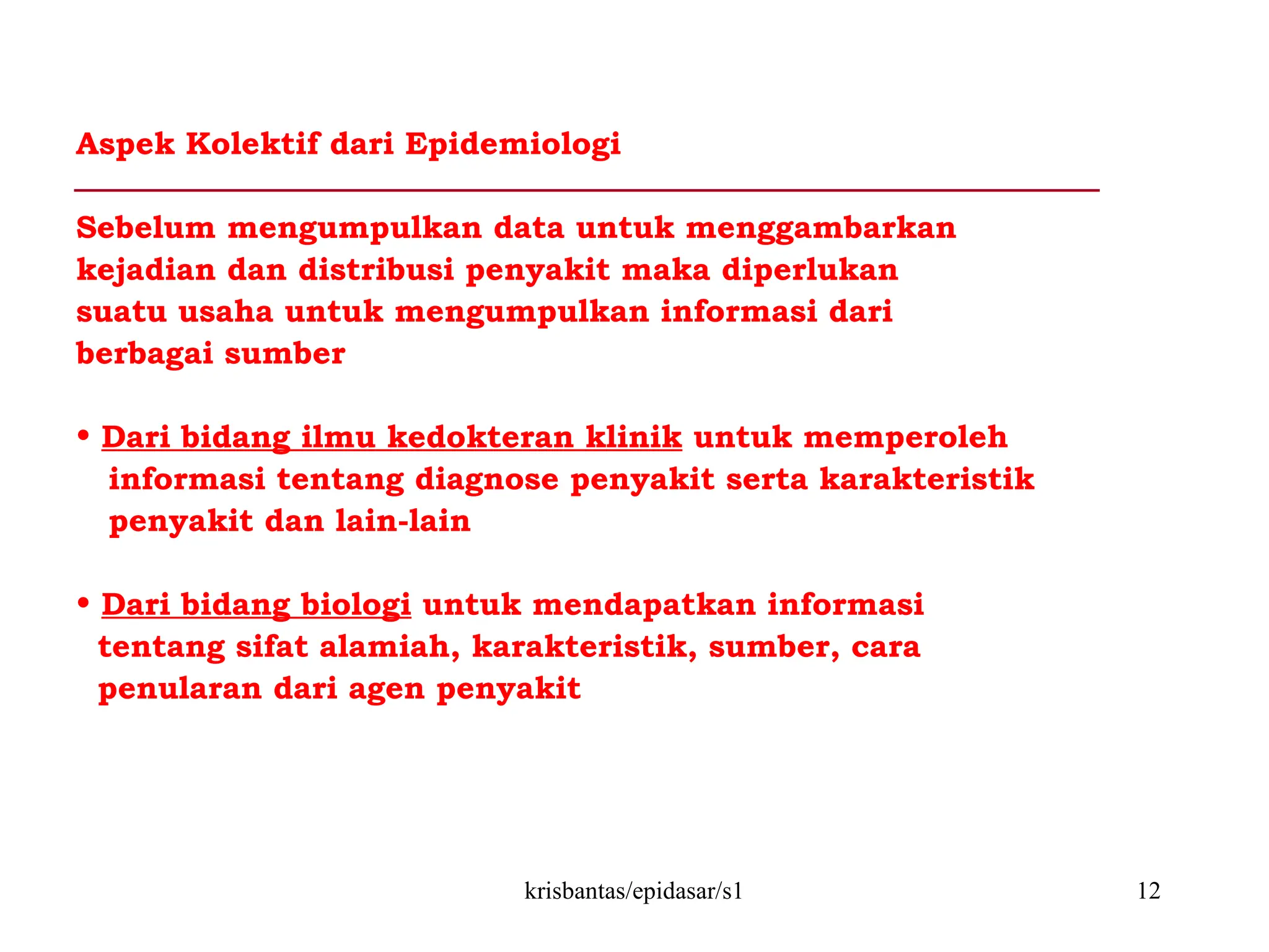 krisbantas/epidasar/s1 12
Aspek Kolektif dari Epidemiologi
Sebelum mengumpulkan data untuk menggambarkan
kejadian dan distribusi penyakit maka diperlukan
suatu usaha untuk mengumpulkan informasi dari
berbagai sumber
• Dari bidang ilmu kedokteran klinik untuk memperoleh
informasi tentang diagnose penyakit serta karakteristik
penyakit dan lain-lain
• Dari bidang biologi untuk mendapatkan informasi
tentang sifat alamiah, karakteristik, sumber, cara
penularan dari agen penyakit
 