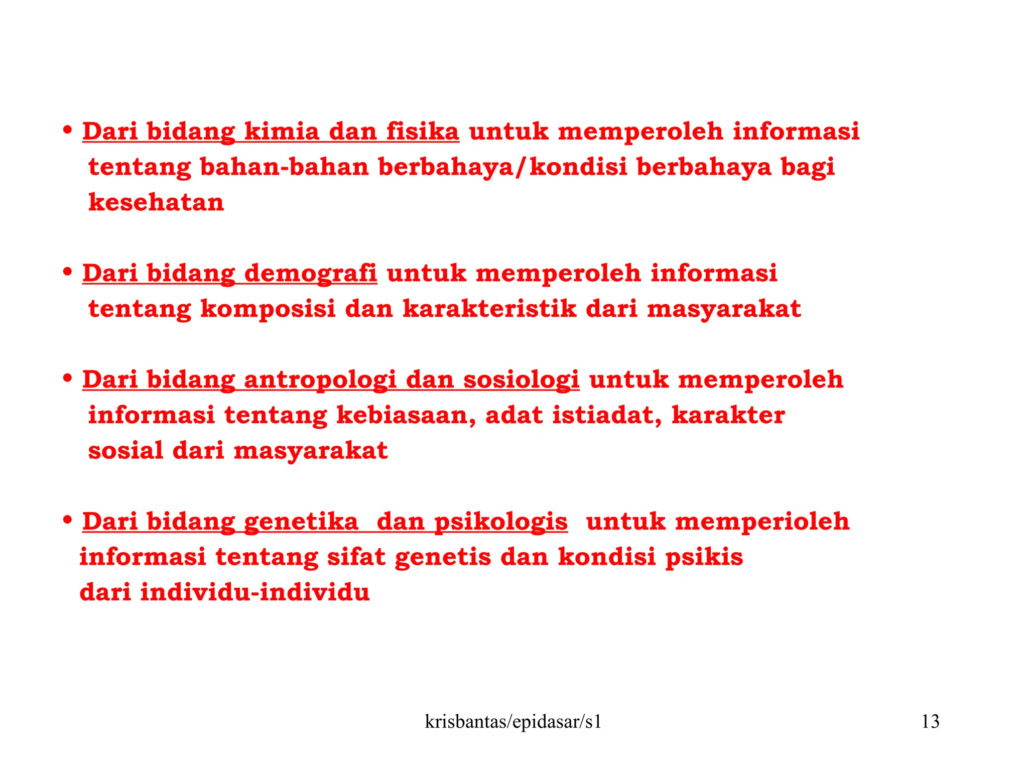 krisbantas/epidasar/s1 13
• Dari bidang kimia dan fisika untuk memperoleh informasi
tentang bahan-bahan berbahaya/kondisi berbahaya bagi
kesehatan
• Dari bidang demografi untuk memperoleh informasi
tentang komposisi dan karakteristik dari masyarakat
• Dari bidang antropologi dan sosiologi untuk memperoleh
informasi tentang kebiasaan, adat istiadat, karakter
sosial dari masyarakat
• Dari bidang genetika dan psikologis untuk memperioleh
informasi tentang sifat genetis dan kondisi psikis
dari individu-individu
 
