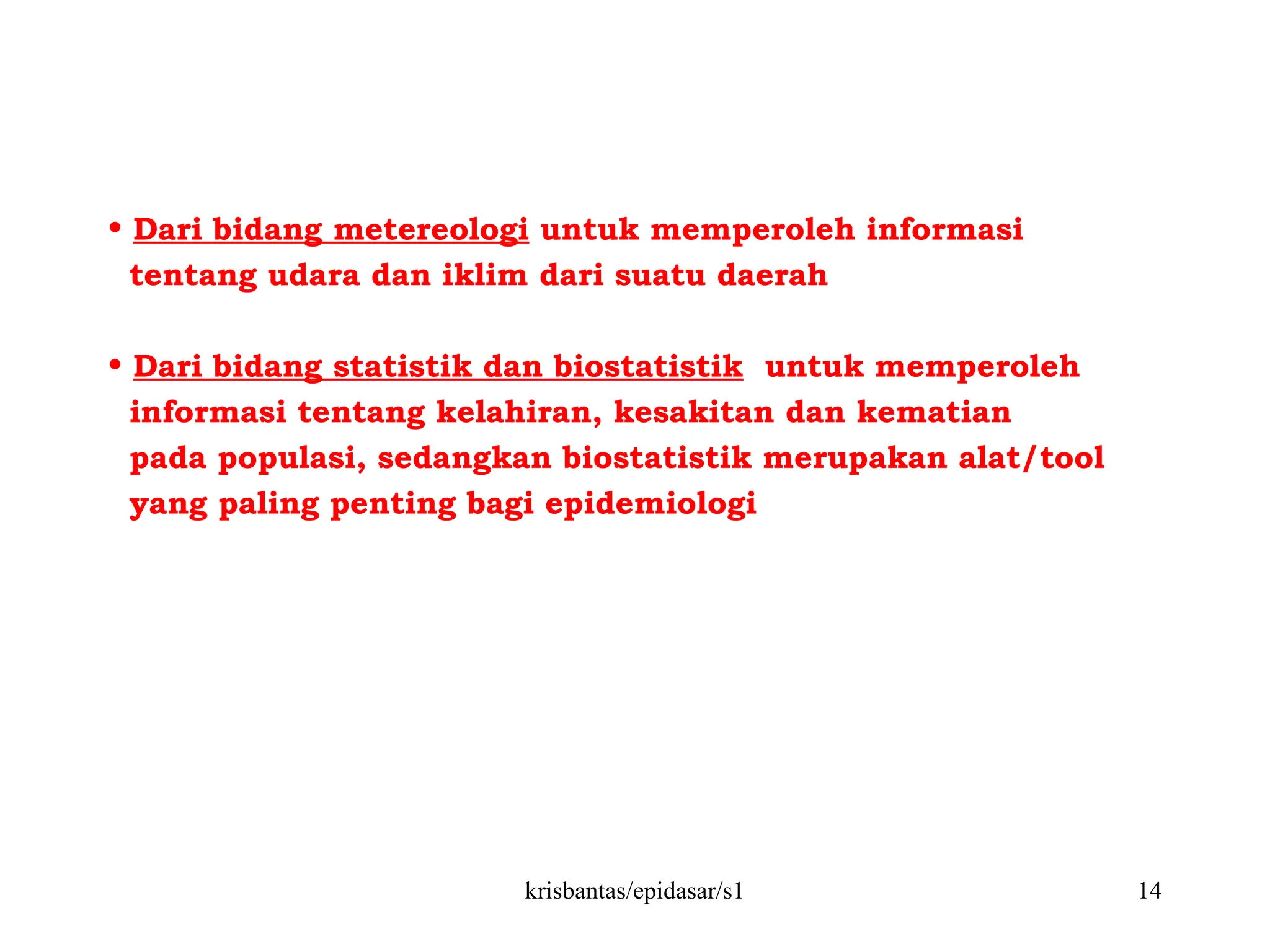 krisbantas/epidasar/s1 14
• Dari bidang metereologi untuk memperoleh informasi
tentang udara dan iklim dari suatu daerah
• Dari bidang statistik dan biostatistik untuk memperoleh
informasi tentang kelahiran, kesakitan dan kematian
pada populasi, sedangkan biostatistik merupakan alat/tool
yang paling penting bagi epidemiologi
 