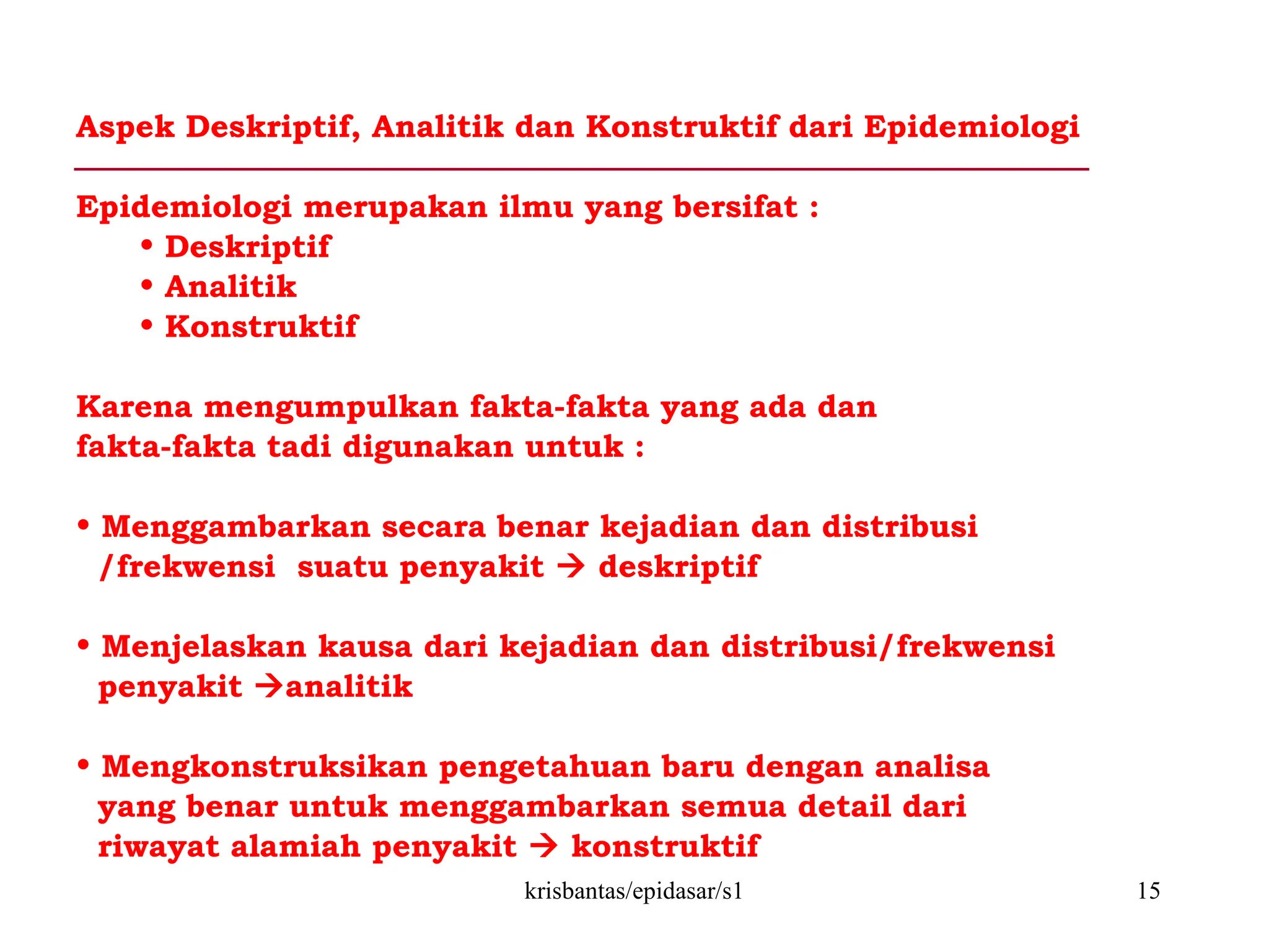 krisbantas/epidasar/s1 15
Aspek Deskriptif, Analitik dan Konstruktif dari Epidemiologi
Epidemiologi merupakan ilmu yang bersifat :
• Deskriptif
• Analitik
• Konstruktif
Karena mengumpulkan fakta-fakta yang ada dan
fakta-fakta tadi digunakan untuk :
• Menggambarkan secara benar kejadian dan distribusi
/frekwensi suatu penyakit  deskriptif
• Menjelaskan kausa dari kejadian dan distribusi/frekwensi
penyakit analitik
• Mengkonstruksikan pengetahuan baru dengan analisa
yang benar untuk menggambarkan semua detail dari
riwayat alamiah penyakit  konstruktif
 