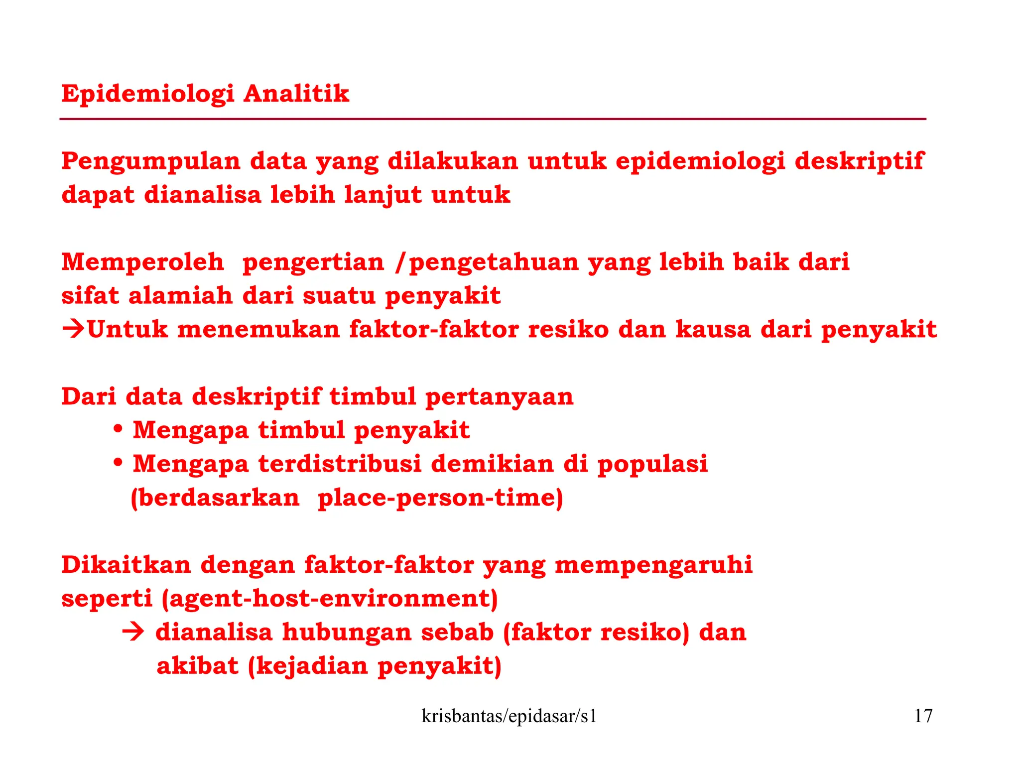 krisbantas/epidasar/s1 17
Epidemiologi Analitik
Pengumpulan data yang dilakukan untuk epidemiologi deskriptif
dapat dianalisa lebih lanjut untuk
Memperoleh pengertian /pengetahuan yang lebih baik dari
sifat alamiah dari suatu penyakit
Untuk menemukan faktor-faktor resiko dan kausa dari penyakit
Dari data deskriptif timbul pertanyaan
• Mengapa timbul penyakit
• Mengapa terdistribusi demikian di populasi
(berdasarkan place-person-time)
Dikaitkan dengan faktor-faktor yang mempengaruhi
seperti (agent-host-environment)
 dianalisa hubungan sebab (faktor resiko) dan
akibat (kejadian penyakit)
 