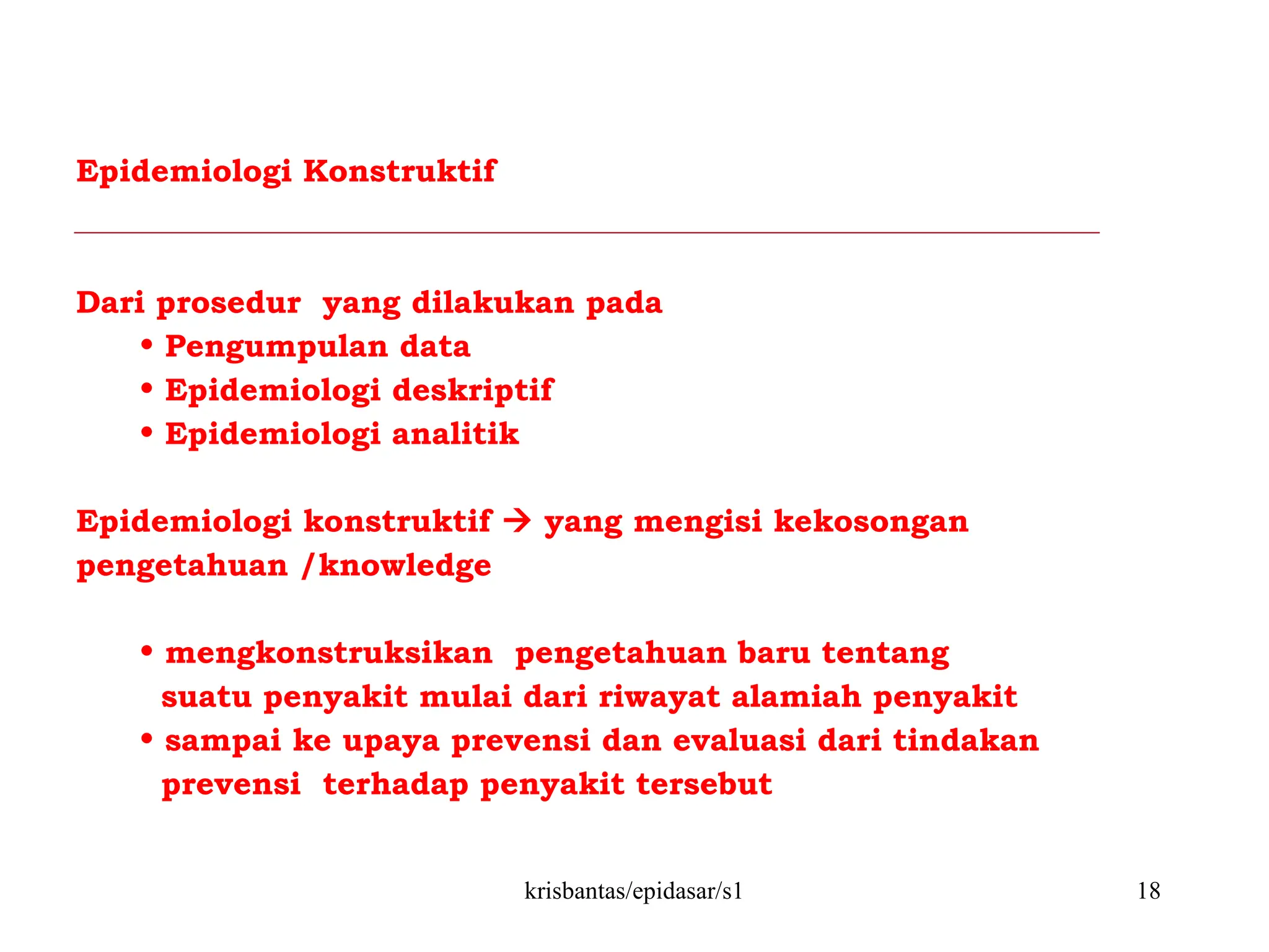 krisbantas/epidasar/s1 18
Epidemiologi Konstruktif
Dari prosedur yang dilakukan pada
• Pengumpulan data
• Epidemiologi deskriptif
• Epidemiologi analitik
Epidemiologi konstruktif  yang mengisi kekosongan
pengetahuan /knowledge
• mengkonstruksikan pengetahuan baru tentang
suatu penyakit mulai dari riwayat alamiah penyakit
• sampai ke upaya prevensi dan evaluasi dari tindakan
prevensi terhadap penyakit tersebut
 
