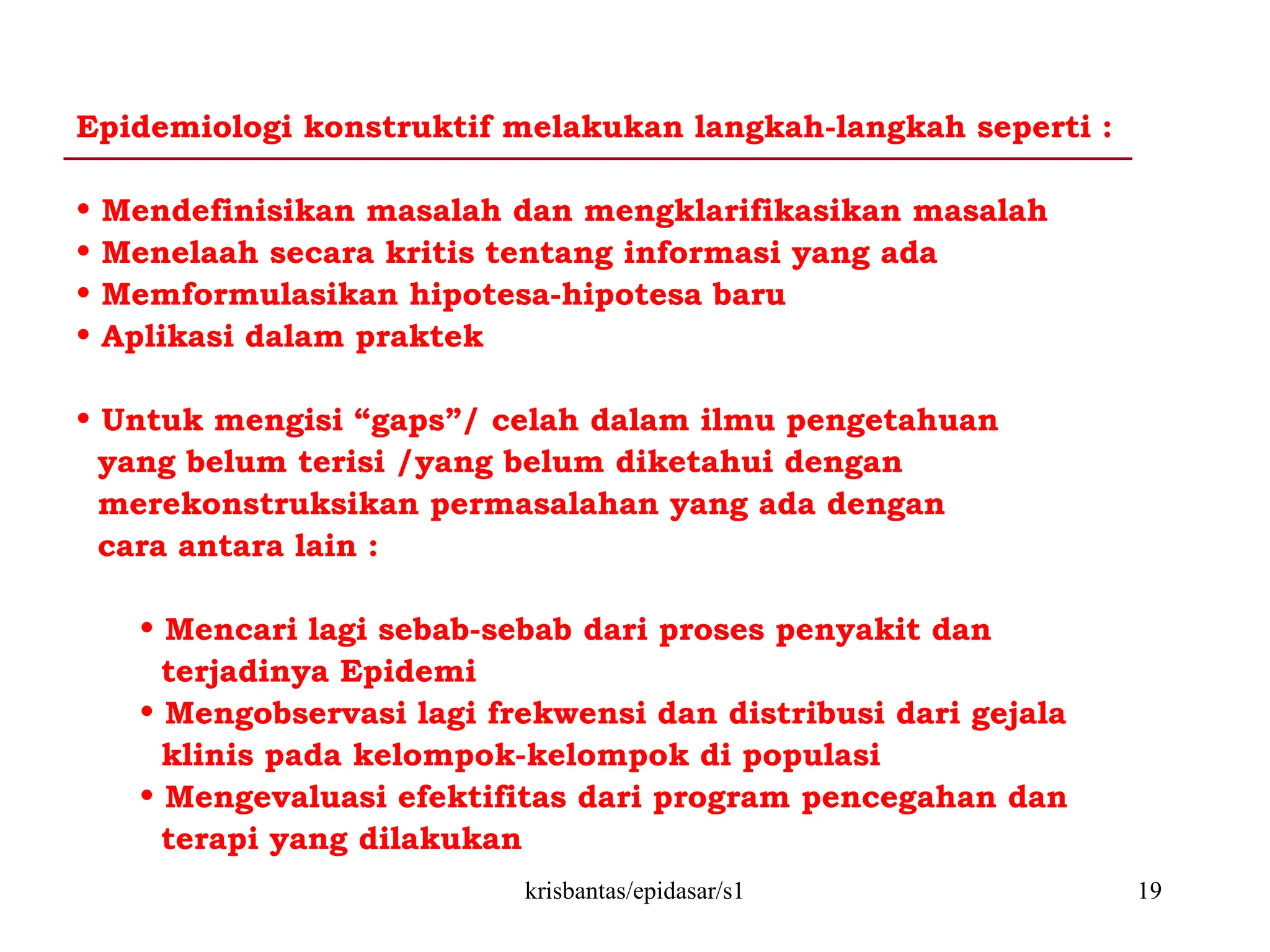 krisbantas/epidasar/s1 19
Epidemiologi konstruktif melakukan langkah-langkah seperti :
• Mendefinisikan masalah dan mengklarifikasikan masalah
• Menelaah secara kritis tentang informasi yang ada
• Memformulasikan hipotesa-hipotesa baru
• Aplikasi dalam praktek
• Untuk mengisi “gaps”/ celah dalam ilmu pengetahuan
yang belum terisi /yang belum diketahui dengan
merekonstruksikan permasalahan yang ada dengan
cara antara lain :
• Mencari lagi sebab-sebab dari proses penyakit dan
terjadinya Epidemi
• Mengobservasi lagi frekwensi dan distribusi dari gejala
klinis pada kelompok-kelompok di populasi
• Mengevaluasi efektifitas dari program pencegahan dan
terapi yang dilakukan
 
