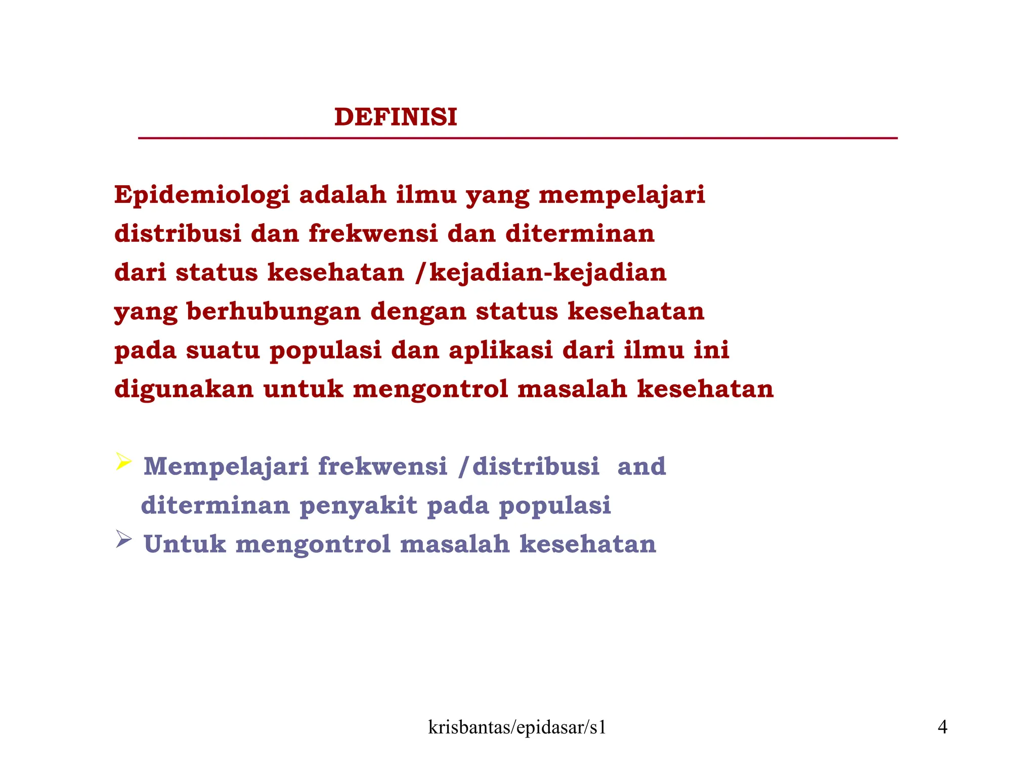 krisbantas/epidasar/s1 4
DEFINISI
Epidemiologi adalah ilmu yang mempelajari
distribusi dan frekwensi dan diterminan
dari status kesehatan /kejadian-kejadian
yang berhubungan dengan status kesehatan
pada suatu populasi dan aplikasi dari ilmu ini
digunakan untuk mengontrol masalah kesehatan
 Mempelajari frekwensi /distribusi and
diterminan penyakit pada populasi
 Untuk mengontrol masalah kesehatan
 