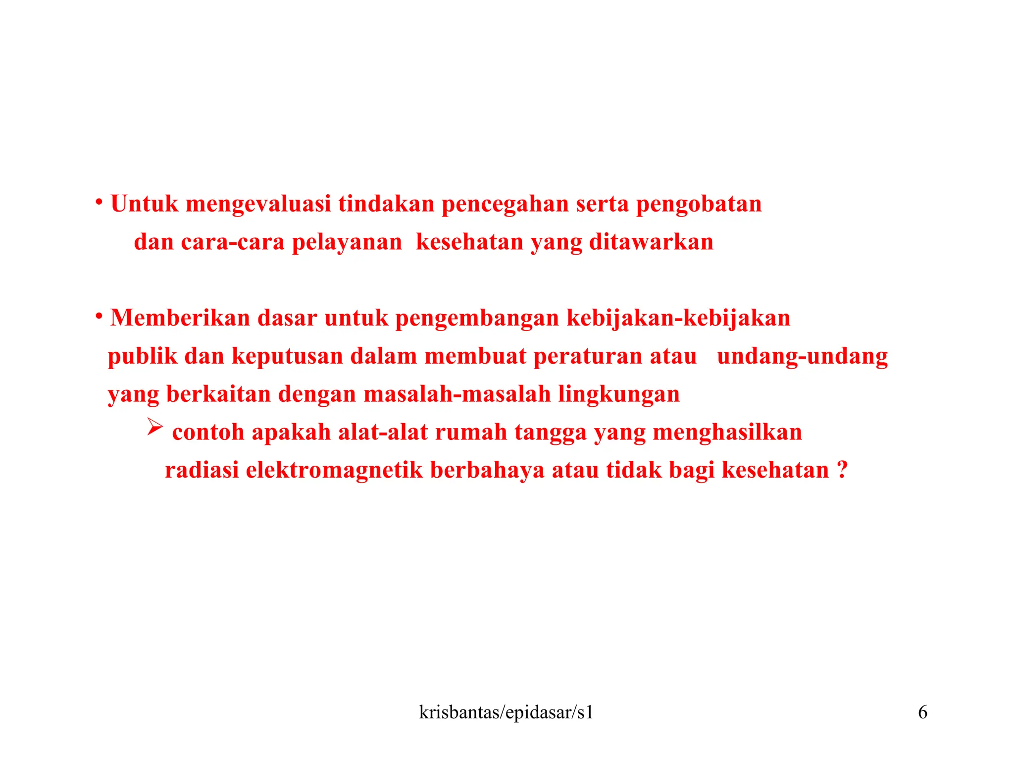 krisbantas/epidasar/s1 6
• Untuk mengevaluasi tindakan pencegahan serta pengobatan
dan cara-cara pelayanan kesehatan yang ditawarkan
• Memberikan dasar untuk pengembangan kebijakan-kebijakan
publik dan keputusan dalam membuat peraturan atau undang-undang
yang berkaitan dengan masalah-masalah lingkungan
 contoh apakah alat-alat rumah tangga yang menghasilkan
radiasi elektromagnetik berbahaya atau tidak bagi kesehatan ?
 