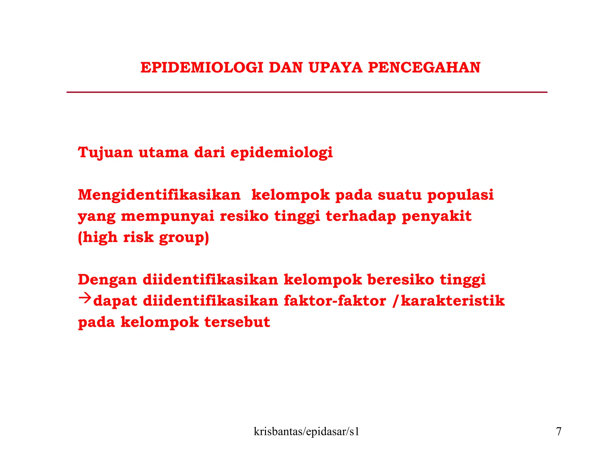 krisbantas/epidasar/s1 7
EPIDEMIOLOGI DAN UPAYA PENCEGAHAN
Tujuan utama dari epidemiologi
Mengidentifikasikan kelompok pada suatu populasi
yang mempunyai resiko tinggi terhadap penyakit
(high risk group)
Dengan diidentifikasikan kelompok beresiko tinggi
dapat diidentifikasikan faktor-faktor /karakteristik
pada kelompok tersebut
 