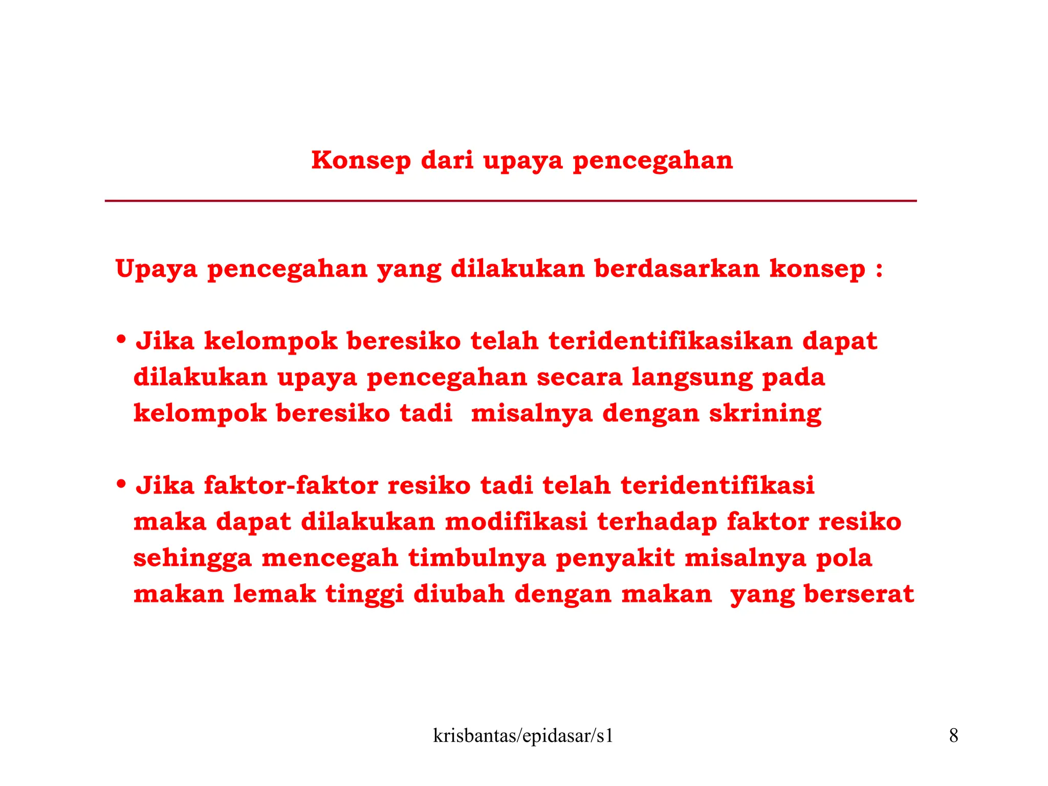 krisbantas/epidasar/s1 8
Konsep dari upaya pencegahan
Upaya pencegahan yang dilakukan berdasarkan konsep :
• Jika kelompok beresiko telah teridentifikasikan dapat
dilakukan upaya pencegahan secara langsung pada
kelompok beresiko tadi misalnya dengan skrining
• Jika faktor-faktor resiko tadi telah teridentifikasi
maka dapat dilakukan modifikasi terhadap faktor resiko
sehingga mencegah timbulnya penyakit misalnya pola
makan lemak tinggi diubah dengan makan yang berserat
 